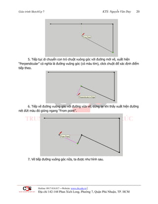 Giáo trình SketchUp 7 KTS: Nguyễn Văn Duy 20
Hotline: 0917.014.017 ---Website: www.cbs.edu.vn |
Địa chỉ 142-144 Phan Xích Long, Phường 7, Quận Phú Nhuận, TP. HCM
5. Tiếp tục di chuyển con trỏ chuột vuông góc với đƣờng mới vẽ, xuất hiện
“Perpendicular” có nghĩa là đƣờng vuông góc (có màu tím), click chuột để xác định điểm
tiếp theo.
6. Tiếp vẽ đƣờng vuông góc với đƣờng vừa vẽ, dừng lại khi thấy xuất hiện đƣờng
nét đứt màu đỏ gióng ngang “From point”.
7. Vẽ tiếp đƣờng vuông góc nữa, ta đƣợc nhƣ hình sau.
 