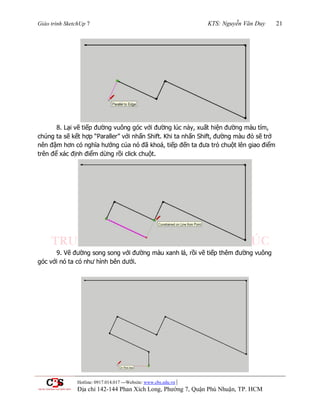 Giáo trình SketchUp 7 KTS: Nguyễn Văn Duy 21
Hotline: 0917.014.017 ---Website: www.cbs.edu.vn |
Địa chỉ 142-144 Phan Xích Long, Phường 7, Quận Phú Nhuận, TP. HCM
8. Lại vẽ tiếp đƣờng vuông góc với đƣờng lúc nảy, xuất hiện đƣờng màu tím,
chúng ta sẽ kết hợp “Paraller” với nhấn Shift. Khi ta nhấn Shift, đƣờng màu đỏ sẽ trở
nên đậm hơn có nghĩa hƣớng của nó đã khoá, tiếp đến ta đƣa trỏ chuột lên giao điểm
trên để xác định điểm dừng rồi click chuột.
9. Vẽ đƣờng song song với đƣờng màu xanh lá, rồi vẽ tiếp thêm đƣờng vuông
góc với nó ta có nhƣ hình bên dƣới.
 