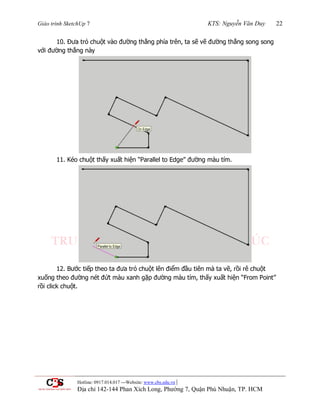 Giáo trình SketchUp 7 KTS: Nguyễn Văn Duy 22
Hotline: 0917.014.017 ---Website: www.cbs.edu.vn |
Địa chỉ 142-144 Phan Xích Long, Phường 7, Quận Phú Nhuận, TP. HCM
10. Đƣa trỏ chuột vào đƣờng thẳng phía trên, ta sẽ vẽ đƣờng thẳng song song
với đƣờng thẳng này
11. Kéo chuột thấy xuất hiện “Parallel to Edge” đƣờng màu tím.
12. Bƣớc tiếp theo ta đƣa trỏ chuột lên điểm đầu tiên mà ta vẽ, rồi rê chuột
xuống theo đƣờng nét đứt màu xanh gặp đƣờng màu tím, thấy xuất hiện “From Point”
rồi click chuột.
 