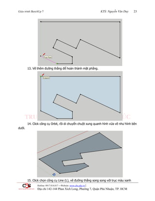 Giáo trình SketchUp 7 KTS: Nguyễn Văn Duy 23
Hotline: 0917.014.017 ---Website: www.cbs.edu.vn |
Địa chỉ 142-144 Phan Xích Long, Phường 7, Quận Phú Nhuận, TP. HCM
13. Vẽ thêm đƣờng thẳng để hoàn thành mặt phẳng.
14. Click công cụ Orbit, rồi di chuyển chuột xung quanh hình vừa vẽ nhƣ hình bên
dƣới.
15. Click chọn công cụ Line (L), vẽ đƣờng thẳng song song với trục màu xanh
 