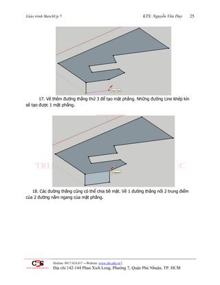 Giáo trình SketchUp 7 KTS: Nguyễn Văn Duy 25
Hotline: 0917.014.017 ---Website: www.cbs.edu.vn |
Địa chỉ 142-144 Phan Xích Long, Phường 7, Quận Phú Nhuận, TP. HCM
17. Vẽ thêm đƣờng thẳng thứ 3 để tạo mặt phẳng. Những đƣờng Line khép kín
sẽ tạo đƣợc 1 mặt phẳng.
18. Các đƣờng thẳng cũng có thể chia bề mặt. Vẽ 1 đƣờng thẳng nối 2 trung điểm
của 2 đƣờng nằm ngang của mặt phẳng.
 