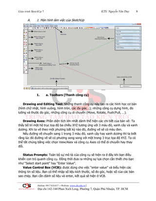Giáo trình SketchUp 7 KTS: Nguyễn Văn Duy 8
Hotline: 0917.014.017 ---Website: www.cbs.edu.vn |
Địa chỉ 142-144 Phan Xích Long, Phường 7, Quận Phú Nhuận, TP. HCM
A. 1. Màn hình làm việc của SketchUp
1. a. Toolbars (Thanh công cụ)
Drawing and Editing Tool: Những thanh công cụ này tạo ra các hình học cơ bản
(hình chữ nhật, hình vuông, hình tròn, các đa giác…); những công cụ dựng hình, đo
lƣờng và thƣớc đo góc, những công cụ di chuyển (Move, Rotate, Push/Pull, …).
Drawing Axes: Phần diện tích lớn nhất dành thể hiện các chi tiết của bản vẽ: Ta
thấy bố trí một hệ trục toạ độ ba chiều XYZ tƣơng ứng với 3 màu đỏ, xanh cây và xanh
dƣơng. Khi ta vẽ theo một phƣơng bất kỳ nào đó, đƣờng vẽ sẽ có màu đen.
Nếu đƣờng vẽ chuyển sang 1 trong 3 màu đỏ, xanh cây hay xanh dƣơng thì ta biết
rằng lúc đó đƣờng vẽ sẽ có phƣơng song song với một trong 3 trục tọa độ XYZ. Ta có
thể tắt chúng bằng việc chọn View/Asex và công cụ Axes có thể di chuyển hay thay
đổi.
Status Prompts: Toàn bộ sự mô tả của công cụ sẽ hiện ra ở đây khi bạn điều
khiển con trỏ quanh công cụ. Đồng thời đƣa ra những sự lựa chọn cần thiết cho bạn
nhƣ “Select start point” hay “Enter Value”.
Value Control Box (VCB): đƣợc dùng cho việc “enter value” và biểu hiện các
thông tin số liệu. Bạn có thể nhập số liệu kích thƣớc, số đo góc, hoặc số cùa các bản
sao chép. Bạn cần đánh số liệu và enter, kết quả sẽ hiện ở VCB.
 