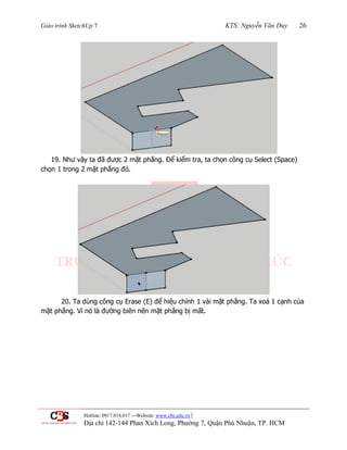 Giáo trình SketchUp 7 KTS: Nguyễn Văn Duy 26
Hotline: 0917.014.017 ---Website: www.cbs.edu.vn |
Địa chỉ 142-144 Phan Xích Long, Phường 7, Quận Phú Nhuận, TP. HCM
19. Nhƣ vậy ta đã đƣợc 2 mặt phẳng. Để kiểm tra, ta chọn công cụ Select (Space)
chọn 1 trong 2 mặt phẳng đó.
20. Ta dùng công cụ Erase (E) để hiệu chỉnh 1 vài mặt phẳng. Ta xoá 1 cạnh của
mặt phẳng. Vì nó là đƣờng biên nên mặt phẳng bị mất.
 