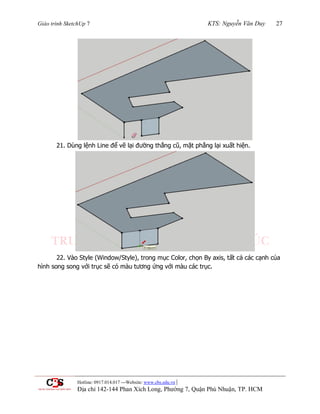 Giáo trình SketchUp 7 KTS: Nguyễn Văn Duy 27
Hotline: 0917.014.017 ---Website: www.cbs.edu.vn |
Địa chỉ 142-144 Phan Xích Long, Phường 7, Quận Phú Nhuận, TP. HCM
21. Dùng lệnh Line để vẽ lại đƣờng thẳng cũ, mặt phẳng lại xuất hiện.
22. Vào Style (Window/Style), trong mục Color, chọn By axis, tất cả các cạnh của
hình song song với trục sẽ có màu tƣơng ứng với màu các trục.
 