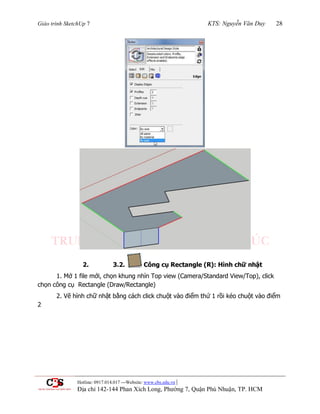 Giáo trình SketchUp 7 KTS: Nguyễn Văn Duy 28
Hotline: 0917.014.017 ---Website: www.cbs.edu.vn |
Địa chỉ 142-144 Phan Xích Long, Phường 7, Quận Phú Nhuận, TP. HCM
2. 3.2. Công cụ Rectangle (R): Hình chữ nhật
1. Mở 1 file mới, chọn khung nhìn Top view (Camera/Standard View/Top), click
chọn công cụ Rectangle (Draw/Rectangle)
2. Vẽ hình chữ nhật bằng cách click chuột vào điểm thứ 1 rồi kéo chuột vào điểm
2
 