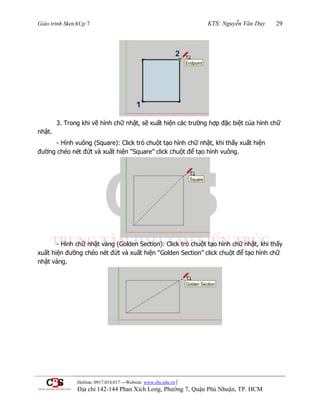 Giáo trình SketchUp 7 KTS: Nguyễn Văn Duy 29
Hotline: 0917.014.017 ---Website: www.cbs.edu.vn |
Địa chỉ 142-144 Phan Xích Long, Phường 7, Quận Phú Nhuận, TP. HCM
3. Trong khi vẽ hình chữ nhật, sẽ xuất hiện các trƣờng hợp đặc biệt của hình chữ
nhật.
- Hình vuông (Square): Click trỏ chuột tạo hình chữ nhật, khi thấy xuất hiện
đƣờng chéo nét đứt và xuất hiện “Square” click chuột để tạo hình vuông.
- Hình chữ nhật vàng (Golden Section): Click trỏ chuột tạo hình chữ nhật, khi thấy
xuất hiện đƣờng chéo nét đứt và xuất hiện “Golden Section” click chuột để tạo hình chữ
nhật vàng.
 