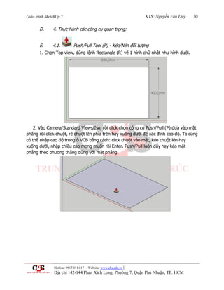 Giáo trình SketchUp 7 KTS: Nguyễn Văn Duy 30
Hotline: 0917.014.017 ---Website: www.cbs.edu.vn |
Địa chỉ 142-144 Phan Xích Long, Phường 7, Quận Phú Nhuận, TP. HCM
D. 4. Thực hành các công cụ quan trọng:
E. 4.1. Push/Pull Tool (P) - Kéo/Nén đối tƣợng
1. Chọn Top view, dùng lệnh Rectangle (R) vẽ 1 hình chữ nhật nhƣ hình dƣới.
2. Vào Camera/Standard Views/Iso, rồi click chọn công cụ Push/Pull (P) đƣa vào mặt
phẳng rồi click chuột, rê chuột lên phía trên hay xuống dƣới để xác định cao độ. Ta cũng
có thể nhập cao độ trong ô VCB bằng cách: click chuột vào mặt, kéo chuột lên hay
xuống dƣới, nhập chiều cao mong muốn rồi Enter. Push/Pull luôn đẩy hay kéo mặt
phẳng theo phƣơng thẳng đứng với mặt phẳng.
 