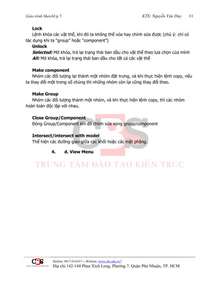 Giáo trình SketchUp 7 KTS: Nguyễn Văn Duy 11
Hotline: 0917.014.017 ---Website: www.cbs.edu.vn |
Địa chỉ 142-144 Phan Xích Long, Phường 7, Quận Phú Nhuận, TP. HCM
Lock
Lệnh khóa các vật thể, khi đó ta không thể xóa hay chỉnh sửa đƣợc (chú ý: chỉ có
tác dụng khi ta “group” hoặc “component”)
Unlock
Selected: Mở khóa, trả lại trạng thái ban dầu cho vật thể theo lựa chọn của mình
All: Mở khóa, trả lại trạng thái ban dầu cho tất cả các vật thể
Make component
Nhóm các đối tƣợng lại thành một nhóm đặt trƣng, và khi thực hiện lệnh copy, nếu
ta thay đổi một trong số chúng thì những nhóm còn lại cũng thay đổi theo.
Make Group
Nhóm các đối tƣợng thành một nhóm, và khi thực hiện lệnh copy, thì các nhóm
hoàn toàn độc lập với nhau.
Close Group/Component
Đóng Group/Component khi đã chỉnh sửa xong group/component
Intersect/intersect with model
Thể hiện các đƣờng giao giữa các khối hoặc các mặt phẳng.
4. d. View Menu
 