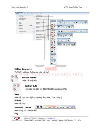 Giáo trình SketchUp 7 KTS: Nguyễn Văn Duy 12
Hotline: 0917.014.017 ---Website: www.cbs.edu.vn |
Địa chỉ 142-144 Phan Xích Long, Phường 7, Quận Phú Nhuận, TP. HCM
Hidden Geometry
Thể hiện lƣới các đƣờng sin của vật thể
Section Planes
Hiện các mặt cắt
Section Cuts
Hiện các nét cắt, khi đặt mặt cắt ngang quá khối
Axes
Hiện hệ trục tọa độ(Trục ngang, Trục dọc, Trục đứng )
Guides
Hiện các trục
Shadows Crtl+B
Hiện bóng đổ của vật thể
Fog
 