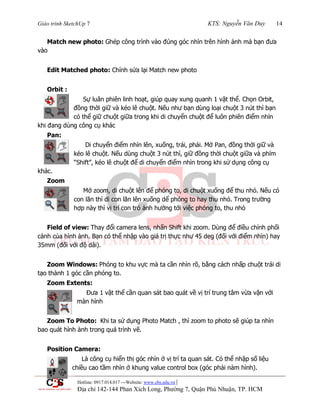 Giáo trình SketchUp 7 KTS: Nguyễn Văn Duy 14
Hotline: 0917.014.017 ---Website: www.cbs.edu.vn |
Địa chỉ 142-144 Phan Xích Long, Phường 7, Quận Phú Nhuận, TP. HCM
Match new photo: Ghép công trình vào đúng góc nhìn trên hình ảnh mà bạn đƣa
vào
Edit Matched photo: Chỉnh sửa lại Match new photo
Orbit :
Sự luân phiên linh hoạt, giúp quay xung quanh 1 vật thể. Chọn Orbit,
đồng thời giữ và kéo lê chuột. Nếu nhƣ bạn dùng loại chuột 3 nút thì bạn
có thể giữ chuột giữa trong khi di chuyển chuột để luôn phiên điểm nhìn
khi đang dùng công cụ khác
Pan:
Di chuyển điểm nhìn lên, xuống, trái, phải. Mở Pan, đồng thời giữ và
kéo lê chuột. Nếu dùng chuột 3 nút thì, giữ đồng thời chuột giữa và phím
“Shift”, kéo lê chuột để di chuyển điểm nhìn trong khi sử dụng công cụ
khác.
Zoom
Mở zoom, di chuột lên để phóng to, di chuột xuống để thu nhỏ. Nếu có
con lăn thì di con lăn lên xuống dể phóng to hay thu nhỏ. Trong trƣờng
hợp này thì vị trí con trỏ ảnh hƣởng tới việc phóng to, thu nhỏ
Field of view: Thay đổi camera lens, nhấn Shift khi zoom. Dùng để điều chỉnh phối
cảnh của hình ảnh. Bạn có thể nhập vào giá trị thực nhƣ 45 deg (đối với điểm nhìn) hay
35mm (đối với độ dài).
Zoom Windows: Phóng to khu vực mà ta cần nhìn rõ, bằng cách nhấp chuột trái di
tạo thành 1 góc cần phóng to.
Zoom Extents:
Đƣa 1 vật thể cần quan sát bao quát về vị trí trung tâm vừa vặn với
màn hình
Zoom To Photo: Khi ta sử dụng Photo Match , thì zoom to photo sẽ giúp ta nhìn
bao quát hình ành trong quá trình vẽ.
Position Camera:
Là công cụ hiển thị góc nhìn ở vị trí ta quan sát. Có thể nhập số liệu
chiều cao tầm nhìn ở khung value control box (góc phải nàm hình).
 