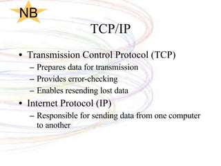 TCP/IP Transmission Control Protocol (TCP) Prepares data for transmission Provides error-checking Enables resending lost data Internet Protocol (IP) Responsible for sending data from one computer to another NB 