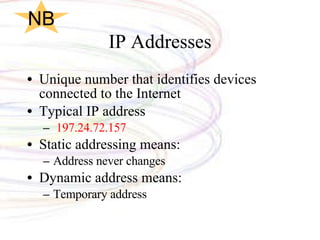 IP Addresses Unique number that identifies devices connected to the Internet Typical IP address 197.24.72.157 Static addressing means: Address never changes Dynamic address means:  Temporary address NB 