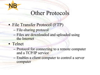 Other Protocols File Transfer Protocol (FTP) File-sharing protocol Files are downloaded and uploaded using  the Internet Telnet Protocol for connecting to a remote computer and a TCP/IP service Enables a client computer to control a server computer NB 