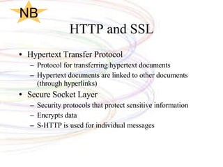 HTTP and SSL Hypertext Transfer Protocol Protocol for transferring hypertext documents Hypertext documents are linked to other documents (through hyperlinks)  Secure Socket Layer Security protocols that protect sensitive information Encrypts data S-HTTP is used for individual messages NB 
