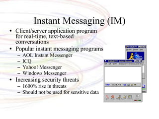 Instant Messaging (IM) Client/server application program for real-time, text-based conversations Popular instant messaging programs AOL Instant Messenger ICQ Yahoo! Messenger Windows Messenger Increasing security threats 1600% rise in threats Should not be used for sensitive data 