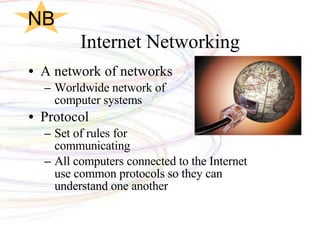 Internet Networking A network of networks Worldwide network of  computer systems Protocol Set of rules for  communicating All computers connected to the Internet use common protocols so they can understand one another NB 