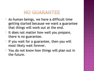  As human beings, we have a difficult time
getting started because we want a guarantee
that things will work out at the end.
 It does not matter how well you prepare,
there is no guarantee.
 If you wait for a guarantee, then you will
most likely wait forever.
 You do not know how things will plan out in
the future.
 
