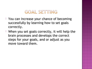  You can increase your chance of becoming
successfully by learning how to set goals
correctly.
 When you set goals correctly, it will help the
brain processes and develops the correct
steps for your goals, and or adjust as you
move toward them.
 