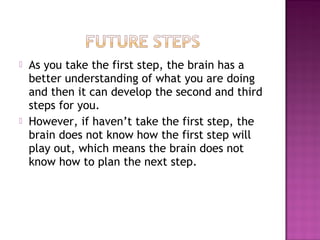  As you take the first step, the brain has a
better understanding of what you are doing
and then it can develop the second and third
steps for you.
 However, if haven’t take the first step, the
brain does not know how the first step will
play out, which means the brain does not
know how to plan the next step.
 