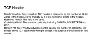 TCP Header
Header length (4 bits): Length of TCP header is measured by the number of 32-bit
words in the header, so we mul...