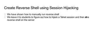 Create Reverse Shell using Session Hijacking
We have shown how to manually run reverse shell
We leave it to students to fi...