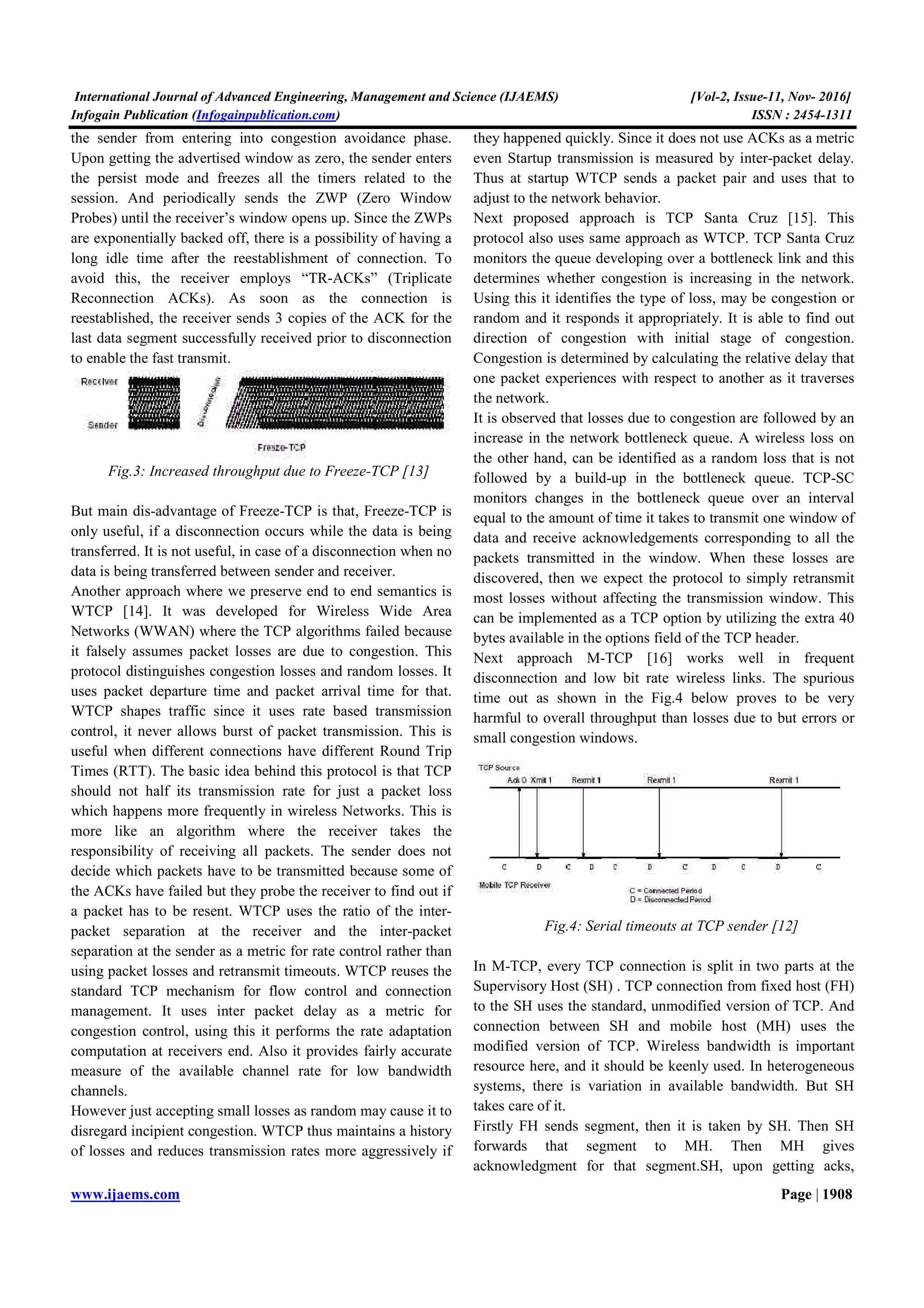 International Journal of Advanced Engineering, Management and Science (IJAEMS) [Vol-2, Issue-11, Nov- 2016]
Infogain Publication (Infogainpublication.com) ISSN : 2454-1311
www.ijaems.com Page | 1908
the sender from entering into congestion avoidance phase.
Upon getting the advertised window as zero, the sender enters
the persist mode and freezes all the timers related to the
session. And periodically sends the ZWP (Zero Window
Probes) until the receiver’s window opens up. Since the ZWPs
are exponentially backed off, there is a possibility of having a
long idle time after the reestablishment of connection. To
avoid this, the receiver employs “TR-ACKs” (Triplicate
Reconnection ACKs). As soon as the connection is
reestablished, the receiver sends 3 copies of the ACK for the
last data segment successfully received prior to disconnection
to enable the fast transmit.
Fig.3: Increased throughput due to Freeze-TCP [13]
But main dis-advantage of Freeze-TCP is that, Freeze-TCP is
only useful, if a disconnection occurs while the data is being
transferred. It is not useful, in case of a disconnection when no
data is being transferred between sender and receiver.
Another approach where we preserve end to end semantics is
WTCP [14]. It was developed for Wireless Wide Area
Networks (WWAN) where the TCP algorithms failed because
it falsely assumes packet losses are due to congestion. This
protocol distinguishes congestion losses and random losses. It
uses packet departure time and packet arrival time for that.
WTCP shapes traffic since it uses rate based transmission
control, it never allows burst of packet transmission. This is
useful when different connections have different Round Trip
Times (RTT). The basic idea behind this protocol is that TCP
should not half its transmission rate for just a packet loss
which happens more frequently in wireless Networks. This is
more like an algorithm where the receiver takes the
responsibility of receiving all packets. The sender does not
decide which packets have to be transmitted because some of
the ACKs have failed but they probe the receiver to find out if
a packet has to be resent. WTCP uses the ratio of the inter-
packet separation at the receiver and the inter-packet
separation at the sender as a metric for rate control rather than
using packet losses and retransmit timeouts. WTCP reuses the
standard TCP mechanism for flow control and connection
management. It uses inter packet delay as a metric for
congestion control, using this it performs the rate adaptation
computation at receivers end. Also it provides fairly accurate
measure of the available channel rate for low bandwidth
channels.
However just accepting small losses as random may cause it to
disregard incipient congestion. WTCP thus maintains a history
of losses and reduces transmission rates more aggressively if
they happened quickly. Since it does not use ACKs as a metric
even Startup transmission is measured by inter-packet delay.
Thus at startup WTCP sends a packet pair and uses that to
adjust to the network behavior.
Next proposed approach is TCP Santa Cruz [15]. This
protocol also uses same approach as WTCP. TCP Santa Cruz
monitors the queue developing over a bottleneck link and this
determines whether congestion is increasing in the network.
Using this it identifies the type of loss, may be congestion or
random and it responds it appropriately. It is able to find out
direction of congestion with initial stage of congestion.
Congestion is determined by calculating the relative delay that
one packet experiences with respect to another as it traverses
the network.
It is observed that losses due to congestion are followed by an
increase in the network bottleneck queue. A wireless loss on
the other hand, can be identified as a random loss that is not
followed by a build-up in the bottleneck queue. TCP-SC
monitors changes in the bottleneck queue over an interval
equal to the amount of time it takes to transmit one window of
data and receive acknowledgements corresponding to all the
packets transmitted in the window. When these losses are
discovered, then we expect the protocol to simply retransmit
most losses without affecting the transmission window. This
can be implemented as a TCP option by utilizing the extra 40
bytes available in the options field of the TCP header.
Next approach M-TCP [16] works well in frequent
disconnection and low bit rate wireless links. The spurious
time out as shown in the Fig.4 below proves to be very
harmful to overall throughput than losses due to but errors or
small congestion windows.
Fig.4: Serial timeouts at TCP sender [12]
In M-TCP, every TCP connection is split in two parts at the
Supervisory Host (SH) . TCP connection from fixed host (FH)
to the SH uses the standard, unmodified version of TCP. And
connection between SH and mobile host (MH) uses the
modified version of TCP. Wireless bandwidth is important
resource here, and it should be keenly used. In heterogeneous
systems, there is variation in available bandwidth. But SH
takes care of it.
Firstly FH sends segment, then it is taken by SH. Then SH
forwards that segment to MH. Then MH gives
acknowledgment for that segment.SH, upon getting acks,
 