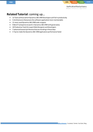 S o f t c h i e f S o l u t I o n s
Website: softchief.com| Page 10of 10
Official Website | Facebook | Twitter | YouTube| Blog
LINKSFREE IMAGES VIDEOS SLIDES
Related Tutorial: coming up…
 13 ToolswithoutwhichDynamics365 CRMDeveloperswill failinproductivity
 5 Architecturesthatprovesthe software applicationmore maintainable
 11 most usedDynamics365 CRMcode snippets
 9 BestIT companiestoworkin Dynamics365 CRM withgreatsalary
 10 Productive ToolsforexpertWebDesignersandDevelopers
 7 advancedJavascriptlibrariesthatare trendinginthese days
 5 Tipsto make the Dynamics365 CRMapplicationperformance faster
 