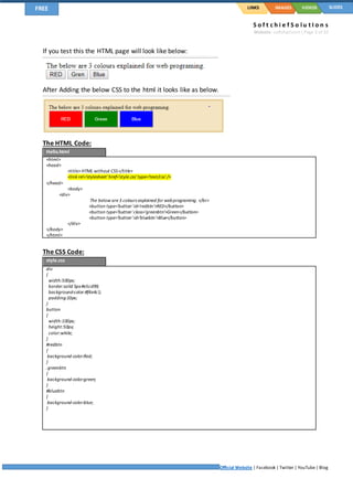 S o f t c h i e f S o l u t I o n s
Website: softchief.com| Page 3 of 10
Official Website | Facebook | Twitter | YouTube| Blog
LINKSFREE IMAGES VIDEOS SLIDES
If you test this the HTML page will look like below:
After Adding the below CSS to the html it looks like as below.
The HTML Code:
Hello.html
<html>
<head>
<title>HTML without CSS</title>
<link rel='stylesheet'href='style.css'type='text/css'/>
</head>
<body>
<div>
The below are 3 colours explained for webprograming. </br>
<button type='button'id='redbtn'>RED</button>
<button type='button'class='greenbtn'>Green</button>
<button type='button'id='bluebtn'>Blue</button>
</div>
</body>
</html>
The CSS Code:
style.css
div
{
width:500px;
border:solid 5px#e5cd99;
background-color:#f4e4c1;
padding:10px;
}
button
{
width:100px;
height:50px;
color:white;
}
#redbtn
{
background-color:Red;
}
.greenbtn
{
background-color:green;
}
#bluebtn
{
background-color:blue;
}
 