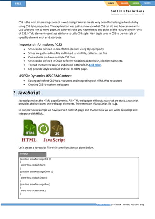 S o f t c h i e f S o l u t I o n s
Website: softchief.com| Page 4 of 10
Official Website | Facebook | Twitter | YouTube| Blog
LINKSFREE IMAGES VIDEOS SLIDES
CSS isthe most interestingconceptinwebdesign.We cancreate verybeautifullydesignedwebsite by
usingCSSstyle properties.The explanationwasjusttoshow youwhatCSS can do and how can we write
CSS code and linktoHTML page.As a professional youhave toreadandgrasp all the featuresandin-outs
of CSS.HTML elementsuse classattribute tocall aCSS style.Hash tag isusedin CSSto create style of
specificelementwithanidattribute.
ImportantInformationof CSS
 Style can be definedin-lineof html elementusingStyle property.
 Stylesare gatheredina file andlinked tohtml file,calledas.cssfile
 One website canhave multipleCSSfiles.
 Style can be definedinCSSindeferentnotationsasdot,hash,elementname etc.
 To read the full free course andonline editorof CSSClickHere.
 CSS providesstyle andlookandfeel toHTML page.
USESin Dynamics365CRMContext:
 EditingstylesheetCSSWebresources andintegratingwithHTMLWeb resources
 CreatingCSSfor customwebpages
3. JavaScript
Javascriptmakesthe HTML page Dynamic.All HTML webpageswithoutJavaScriptare static.Javascript
providesabehaviourtothe webpage elements. The extensionof JavaScriptfile is .js.
In our previousexamplewe have workedonHTML page and CSS butnow we will write JavaScriptand
integrate withHTML.
Let’screate a Javascriptfile withsome functionsasgivenbelow.
Script.js
function showMessageRed ()
{
alert(‘You clicked Red’);
}
function showMessageGreen ()
{
alert(‘You clicked Green’);
}
function showMessageBlue()
{
alert(‘You clicked Blue’);
}
 