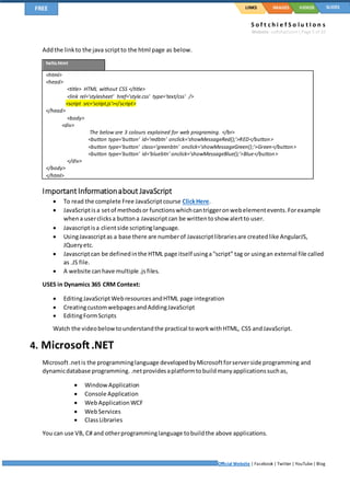 S o f t c h i e f S o l u t I o n s
Website: softchief.com| Page 5 of 10
Official Website | Facebook | Twitter | YouTube| Blog
LINKSFREE IMAGES VIDEOS SLIDES
Addthe linkto the java scriptto the html page as below.
hello.html
<html>
<head>
<title> HTML without CSS </title>
<link rel='stylesheet' href='style.css' type='text/css' />
<script src='script.js'></script>
</head>
<body>
<div>
The below are 3 colours explained for web programing. </br>
<button type='button' id='redbtn' onclick='showMessageRed();'>RED</button>
<button type='button' class='greenbtn' onclick='showMessageGreen();'>Green</button>
<button type='button' id='bluebtn' onclick='showMessageBlue();'>Blue</button>
</div>
</body>
</html>
ImportantInformationaboutJavaScript
 To read the complete Free JavaScriptcourse ClickHere.
 JavaScriptis a setof methodsor functionswhichcantriggeronwebelementevents.Forexample
whena userclicksa buttona Javascriptcan be writtentoshow alertto user.
 Javascriptisa clientside scriptinglanguage.
 UsingJavascriptas a base there are numberof Javascriptlibrariesare createdlike AngularJS,
JQueryetc.
 Javascriptcan be definedinthe HTML page itself usinga“script” tag or usingan external file called
as .JS file.
 A website canhave multiple .jsfiles.
USES in Dynamics 365 CRM Context:
 EditingJavaScriptWebresources andHTML page integration
 CreatingcustomwebpagesandAddingJavaScript
 EditingFormScripts
Watch the videobelowtounderstandthe practical toworkwithHTML, CSS andJavaScript.
4. Microsoft.NET
Microsoft.netis the programminglanguage developedbyMicrosoftforserverside programming and
dynamicdatabase programming. .netprovidesaplatformtobuildmanyapplicationssuchas,
 WindowApplication
 Console Application
 WebApplication WCF
 WebServices
 ClassLibraries
You can use VB, C# and otherprogramminglanguage tobuildthe above applications.
 