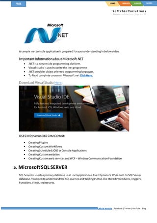 S o f t c h i e f S o l u t I o n s
Website: softchief.com| Page 6 of 10
Official Website | Facebook | Twitter | YouTube| Blog
LINKSFREE IMAGES VIDEOS SLIDES
A sample .netconsole applicationispreparedforyourunderstandinginbelow video.
ImportantInformationaboutMicrosoft.NET
 .NET isa serverside programmingplatform.
 Visual studioisusedtowrite the .netprogramme
 .NET providesobjectorientedprogramminglanguages.
 To Read complete course onMicrosoft.net ClickHere.
Download Visual Studio Here.
USES in Dynamics 365 CRM Context:
 CreatingPlugins
 CreatingCustomWorkflows
 CreatingScheduledJOBSorConsole Applications
 CreatingCustomwebsites
 CreatingCustomweb servicesandWCF – Window CommunicationFoundation
5. MicrosoftSQL SERVER
SQL Serverisusedas primarydatabase inall .netapplications.EvenDynamics365 isbuiltonSQL Server
database.Youneedto understandthe SQLqueriesandWritingPL/SQLlike StoredProcedures,Triggers,
Functions,Views,indexesetc.
 