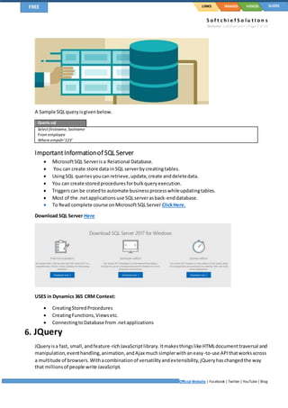 S o f t c h i e f S o l u t I o n s
Website: softchief.com| Page 7 of 10
Official Website | Facebook | Twitter | YouTube| Blog
LINKSFREE IMAGES VIDEOS SLIDES
A Sample SQLqueryisgivenbelow.
Querie.sql
Select firstname, lastname
From employee
Where empid=’123’
ImportantInformationof SQL Server
 MicrosoftSQL Serverisa Relational Database.
 You can create store data in SQL serverbycreatingtables.
 UsingSQL queriesyoucanretrieve,update,create anddeletedata.
 You can create storedproceduresforbulkqueryexecution.
 Triggerscan be cratedto automate businessprocesswhileupdatingtables.
 Most of the .netapplicationsuse SQLserverasback-enddatabase.
 To Read complete course onMicrosoftSQLServer ClickHere.
Download SQL Server Here
USES in Dynamics 365 CRM Context:
 CreatingStoredProcedures
 CreatingFunctions,Viewsetc.
 ConnectingtoDatabase from.netapplications
6. JQuery
JQueryisa fast, small, andfeature-richJavaScriptlibrary.Itmakesthingslike HTMLdocumenttraversal and
manipulation,eventhandling,animation,andAjax muchsimplerwithaneasy-to-use APIthatworksacross
a multitude of browsers.Withacombinationof versatilityandextensibility,jQueryhaschangedthe way
that millionsof people write JavaScript.
 