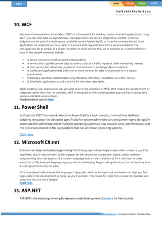 S o f t c h i e f S o l u t I o n s
Website: softchief.com| Page 9 of 10
Official Website | Facebook | Twitter | YouTube| Blog
LINKSFREE IMAGES VIDEOS SLIDES
10. WCF
Windows Communication Foundation (WCF) is a framework for building service-oriented applications. Using
WCF, you can send data as asynchronous messages from one service endpoint to another. A service
endpoint can be part of a continuously available service hosted by IIS, or it can be a service hosted in an
application. An endpoint can be a client of a service that requests data from a service endpoint. The
messages can be as simple as a single character or word sent as XML, or as complex as a stream of binary
data. A few sample scenarios include:
 A secure service to process business transactions.
 A service that supplies current data to others, such as a traffic report or other monitoring service.
 A chat service that allows two people to communicate or exchange data in real time.
 A dashboard application that polls one or more services for data and presents it in a logical
presentation.
 Exposing a workflow implemented using Windows Workflow Foundation as a WCF service.
 A Silverlight application to poll a service for the latest data feeds.
While creating such applications was possible prior to the existence of WCF, WCF makes the development of
endpoints easier than ever. In summary, WCF is designed to offer a manageable approach to creating Web
services and Web service clients.
Readcomplete course Here
11. Power Shell
Built on the .NET Framework, Windows PowerShell is a task-based command-line shell and
scripting language; it is designed specifically for system administrators and power-users, to rapidly
automate the administration of multiple operating systems (Linux, macOS, Unix, and Windows) and
the processes related to the applications that run on those operating systems.
Click Here
12. MicrosoftC#.net
C-sharpisan objectorientedprogrammingThe C# language is disarmingly simple, which makes it good for
beginners, but C# also includes all the support for the structured, component-based, object-oriented
programming that one expects of a modern language built on the shoulders of C++ and Java. In other
words, it's a fully featured language appropriate for developing large-scale applications, but at the same time
it is designed to be easy to learn.
C# is considered safe because the language is type-safe, which is an important mechanism to help you find
bugs early in the development process, as you'll see later. This makes for code that is easier to maintain and
programs that are more reliable.
Read Here
13. ASP.NET
ASP.NETisthe webprogramming fordynamicswebdevelopment.Clickhere forfree tutorial.
 