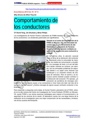 PUBLIC ROADS magazine – Tomo 13 TÉCNICAS NUEVAS 11
MATERIAL DIDÁCTICO NO COMERCIAL – CURSOS UNIVERSITARIOS DE GRADO Y POSGRADO
Traductor FHWA+
+Francisco Justo Sierra CPIC 6311 franjusierra@yahoo.com
Ingeniero Civil UBA ingenieriadeseguridadvial.blogspot.com.ar Beccar, junio 2014
http://www.fhwa.dot.gov/publications/publicroads/index.cfm
Enero/febrero 2013 Vol. 76 · N º 4
Why Drivers Do What They Do
Comportamiento de
los conductores
CY David Yang, Jim Shurbutt, y Brian Philips
Los investigadores de Human Factors Laboratorio de FHWA estudian los comportamientos
de los conductores. Los dividendos potenciales son significativos.
Situado en el centro de investigación de la
FHWA en McLean, VA, este simulador de
conducción es una herramienta de alta
fidelidad que Laboratorio de Factores
Humanos usa para generar múltiples es-
cenarios de conducción para evaluación y
análisis.
En los últimos años, la atención nacional
hacia el tema de la distracción del conductor
se incrementó entre la comunidad de trans-
porte, los medios de comunicación y el públi-
co. Los mensajes de texto y el uso del telé-
fono celular mientras se conduce, por ejem-
plo, son los principales problemas de seguri-
dad debido a su papel como factores que
contribuyen a un creciente número de cho-
ques de vehículos. Pero el camino y la es-
tructura camino también pueden contribuir a
la distracción del conductor. Por ejemplo, ¿la
colocación de semáforos de mensajes cam-
biables en ciertos lugares causar a los conductores a mirar hacia otro lado vial más de lo
que sería de otra manera? ¿Ciertos mensajes de signos causan confusión conductor o ma-
lentendido?
Para responder a preguntas como éstas, la Human Factors Laboratorio de la FHWA, ubica-
do en la alta manera del Centro de Investigación de Turner-Fairbank (TFHRC) en McLean,
VA, ayuda FHWA y sus socios examinan estrategias para mejorar el funcionamiento y la
seguridad de los caminos de la nación. El laboratorio cuenta con una larga historia de la
realización de la investigación para una mejor comprensión de las necesidades y limitacio-
nes de los usuarios del transporte.
 