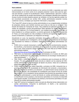 PUBLIC ROADS magazine – Tomo 13 TÉCNICAS NUEVAS 111
MATERIAL DIDÁCTICO NO COMERCIAL – CURSOS UNIVERSITARIOS DE GRADO Y POSGRADO
Traductor FHWA+
+Francisco Justo Sierra CPIC 6311 franjusierra@yahoo.com
Ingeniero Civil UBA ingenieriadeseguridadvial.blogspot.com.ar Beccar, junio 2014
Hacia adelante
La administración y el control del tránsito en los caminos de doble o separadas que están
interconectados en el mismo centro de la autopista presentan nuevos retos para las agen-
cias para abordar y superar en la planificación, diseño, implementación, ejecución y evalua-
ción de las instalaciones de carriles administrados y las estrategias utilizadas para operarlos.
Aunque muchos de estos desafíos parecen ser similares a lo que las agencias pueden ha-
ber encontrado previamente con carriles VAO, carriles administrados presentan muchas
cuestiones nuevas y complejas que requerirán información y respuestas.
"The Texas DOT abrazó la idea de carriles administrados en sus congestionadas corredores
de autopistas urbanas, pero también reconoce que la idea es más que un concepto," dice
Goodin del Instituto de Transporte de Texas. "Hay problemas de aplicación práctica que ne-
cesitan ser abordados. Aunque frecuentemente citado ejemplos de carriles administrados,
como los de California I-15 y la Ruta Estatal 91, son modelos de proyectos de éxito, son un
tanto simplista en su enfoque operativo. La próxima generación de proyectos en desarrollo
en Texas y en otros lugares son más complejos en términos de lugares de ingreso/egreso,
acceso al tratamiento, la aplicación y la integración de tránsito”.
Actualmente en curso, las siguientes actividades clave están comenzando a identificar y
entregar los resultados de la investigación y de los productos de transferencia de tecnología
que necesitarán los médicos a considerar, implementar y usar carriles administrados con
éxito:
 FHWA inició un estudio transversal y cartilla que resume los acontecimientos actuales,
los beneficios, y las lecciones aprendidas de los proyectos de carriles administrados en
todo el país. Estos productos estarán disponibles en el sitio Web de la FHWA "Carriles
administrados Initiative"
(http://ops.fhwa.dot.gov/freewaymgmt/index.htm) A principios de 2005.
 TRB formó una Subcomisión Mixta Carriles administrados en el verano de 2004 para
facilitar la identificación de investigación y transferencia de tecnología necesita para ca-
rriles administrados.
 TRB, FHWA, y otros están planeando una conferencia para la primavera de 2005 en
Houston, TX, para avanzar en el estado del arte en relación con los sistemas de VAO,
carriles administrados, y las estrategias de fijación de precios. Actas de la conferencia
estará disponible en el otoño de 2005.
 FHWA inició el trabajo, que estará disponible a principios de 2006, incluyendo las si-
guientes: (1) Identificar las necesidades de información del conductor y recomendacio-
nes para la secuencia semáforo y la colocación, y la determinación de las revisiones a la
MUTCD de Tránsito y las necesidades de investigación para apoyar la firma de carriles
administrados. (2) La compilación de las prácticas y las lecciones que aprendieron de las
agencias de administración y control del tránsito en carriles administrados actuales. (3)
La identificación de las prácticas y las lecciones aprendidas en el proceso de desarrollo
carril logrado actuales. (4) Al destacar las prácticas y las lecciones aprendidas en la pla-
nificación de carriles administrados actuales.
 Tejas DOT avanza la investigación sobre una serie de diferentes temas relacionados con
carriles administrados, incluyendo la planificación, el diseño y las operaciones.
(http://managed-lanes.tamu.edu)
 