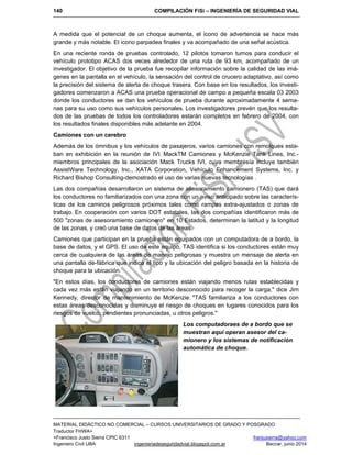 140 COMPILACIÓN FiSi – INGENIERÍA DE SEGURIDAD VIAL
MATERIAL DIDÁCTICO NO COMERCIAL – CURSOS UNIVERSITARIOS DE GRADO Y POSGRADO
Traductor FHWA+
+Francisco Justo Sierra CPIC 6311 franjusierra@yahoo.com
Ingeniero Civil UBA ingenieriadeseguridadvial.blogspot.com.ar Beccar, junio 2014
A medida que el potencial de un choque aumenta, el icono de advertencia se hace más
grande y más notable. El icono parpadea finales y va acompañado de una señal acústica.
En una reciente ronda de pruebas controlado, 12 pilotos tomaron turnos para conducir el
vehículo prototipo ACAS dos veces alrededor de una ruta de 93 km, acompañado de un
investigador. El objetivo de la prueba fue recopilar información sobre la calidad de las imá-
genes en la pantalla en el vehículo, la sensación del control de crucero adaptativo, así como
la precisión del sistema de alerta de choque trasera. Con base en los resultados, los investi-
gadores comenzaron a ACAS una prueba operacional de campo a pequeña escala 03 2003
donde los conductores se dan los vehículos de prueba durante aproximadamente 4 sema-
nas para su uso como sus vehículos personales. Los investigadores prevén que los resulta-
dos de las pruebas de todos los controladores estarán completos en febrero de 2004, con
los resultados finales disponibles más adelante en 2004.
Camiones con un cerebro
Además de los ómnibus y los vehículos de pasajeros, varios camiones con remolques esta-
ban en exhibición en la reunión de IVI. MackTM Camiones y McKenzie Tank Lines, Inc.-
miembros principales de la asociación Mack Trucks IVI, cuya membresía incluye también
AssistWare Technology, Inc., XATA Corporation, Vehículo Enhancement Systems, Inc. y
Richard Bishop Consulting-demostrado el uso de varias nuevas tecnologías .
Las dos compañías desarrollaron un sistema de asesoramiento camionero (TAS) que dará
los conductores no familiarizados con una zona con un aviso anticipado sobre las caracterís-
ticas de los caminos peligrosos próximos tales como rampas extra-ajustados o zonas de
trabajo. En cooperación con varios DOT estatales, las dos compañías identificaron más de
500 "zonas de asesoramiento camionero" en 10 Estados, determinan la latitud y la longitud
de las zonas, y creó una base de datos de las áreas.
Camiones que participan en la prueba están equipados con un computadora de a bordo, la
base de datos, y el GPS. El uso de este equipo, TAS identifica si los conductores están muy
cerca de cualquiera de las áreas de manejo peligrosas y muestra un mensaje de alerta en
una pantalla de-fábrica que indica el tipo y la ubicación del peligro basada en la historia de
choque para la ubicación.
"En estos días, los conductores de camiones están viajando menos rutas establecidas y
cada vez más están viajando en un territorio desconocido para recoger la carga," dice Jim
Kennedy, director de mantenimiento de McKenzie. "TAS familiariza a los conductores con
estas áreas desconocidas y disminuye el riesgo de choques en lugares conocidos para los
riesgos de vuelco, pendientes pronunciadas, u otros peligros."
Los computadoraes de a bordo que se
muestran aquí operan asesor del ca-
mionero y los sistemas de notificación
automática de choque.
 