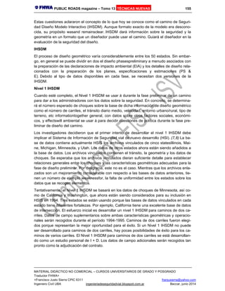 PUBLIC ROADS magazine – Tomo 13 TÉCNICAS NUEVAS 155
MATERIAL DIDÁCTICO NO COMERCIAL – CURSOS UNIVERSITARIOS DE GRADO Y POSGRADO
Traductor FHWA+
+Francisco Justo Sierra CPIC 6311 franjusierra@yahoo.com
Ingeniero Civil UBA ingenieriadeseguridadvial.blogspot.com.ar Beccar, junio 2014
Estas cuestiones aclararon el concepto de lo que hoy se conoce como el camino de Seguri-
dad Diseño Modelo Interactivo (IHSDM). Aunque formato exacto de la modelo era descono-
cida, su propósito wasand remainsclear. IHSDM dará información sobre la seguridad y la
geometría en un formato que un diseñador puede usar el camino. Guiará el diseñador en la
evaluación de la seguridad del diseño.
IHSDM
El proceso de diseño geométrico varía considerablemente entre los 50 estados. Sin embar-
go, en general se puede dividir en dos el diseño phasespreliminary a menudo asociados con
la preparación de las declaraciones de impacto ambiental (EIA) y los detalles de diseño rela-
cionados con la preparación de los planes, especificaciones y estimaciones (PS &
E). Debido al tipo de datos disponibles en cada fase, se necesitan dos versiones de la
IHSDM.
Nivel 1 IHSDM
Cuando esté completo, el Nivel 1 IHSDM se usar á durante la fase preliminar de un camino
para dar a los administradores con los datos sobre la seguridad. En concreto, se determina-
rá el número esperado de choques sobre la base de dicha información de diseño geométrico
como el número de carriles, el tránsito diario medio, velocidad, entorno urbano/rural, tipo de
terreno, etc informationtogether general, con datos sobre otros factores sociales, económi-
cos, y effectswill ambiental se usar á para decidir cuestiones de política durante la fase pre-
liminar de diseño del camino.
Los investigadores decidieron que el primer intento de desarrollar el nivel 1 IHSDM debe
implicar el Sistema de Información de Seguridad vial de nuevo desarrollo (HSI). (7,8) La ba-
se de datos contiene actualmente HSIS los archivos vinculados de cinco statesIllinois, Mai-
ne, Michigan, Minnesota, y Utah. Los datos de otros estados ahora están siendo añadidos a
la base de datos. Los archivos vinculados contienen el tránsito, la geometría y los datos de
choques. Se esperaba que los archivos vinculados dieran suficiente detalle para establecer
relaciones generales entre los choques y las características geométricas adecuadas para la
fase de diseño preliminar. Por desgracia, este no es el caso. Mientras que los archivos enla-
zados son un mejoramiento considerable con respecto a las bases de datos anteriores, tie-
nen un número de ejemplo weaknessfor, la falta de uniformidad entre los estados sobre los
datos que se recogen elementos.
Tentativamente, el Nivel 1 IHSDM se basará en los datos de choques de Minnesota, así co-
mo de California y Washington, que ahora están siendo considerados para su inclusión en
HSIS en 1994. Tres estados se están usando porque las bases de datos vinculados en cada
estado tiene diferentes fortalezas. Por ejemplo, California tiene una excelente base de datos
de intersección. El esfuerzo inicial es desarrollar un nivel 1 IHSDM para caminos de dos ca-
rriles. Datos de campo suplementarios sobre ambas características geométricas y operacio-
nales serán recogidos durante el período 1994-1995. Caminos de dos carriles fueron elegi-
dos porque representan la mejor oportunidad para el éxito. Si un Nivel 1 IHSDM no puede
ser desarrollado para caminos de dos carriles, hay pocas posibilidades de éxito para los ca-
minos de varios carriles. El Nivel 1 IHSDM para caminos de dos carriles se está desarrollan-
do como un estudio personal de I + D. Los datos de campo adicionales serán recogidos tan
pronto como la adjudicación del contrato.
 