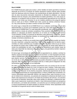 156 COMPILACIÓN FiSi – INGENIERÍA DE SEGURIDAD VIAL
MATERIAL DIDÁCTICO NO COMERCIAL – CURSOS UNIVERSITARIOS DE GRADO Y POSGRADO
Traductor FHWA+
+Francisco Justo Sierra CPIC 6311 franjusierra@yahoo.com
Ingeniero Civil UBA ingenieriadeseguridadvial.blogspot.com.ar Beccar, junio 2014
Nivel 2 IHSDM
El 2 IHSDM Nivel será usado para evaluar y afinar detalles de diseño geométrico durante el
desarrollo de la PS & E. El estudio de síntesis representa nuestros mejores datos actuales
sobre las relaciones entre los choques y las características de diseño geométrico. Una revi-
sión de estos documentos demuestra claramente la dificultad de establecer una relación
definitiva entre los choques y las características de diseño geométrico. Con unas pocas ex-
cepciones, la correlación entre el choque y las características geométricas fue muy difícil de
establecer, los límites que fomenten el uso de modelos predictivos.Una pregunta legítima
sería la razón por el Nivel 2 IHSDM tener éxito cuando los intentos anteriores fracasa-
ron. Hay varios factores que deben contribuir al éxito de la IHSDM.
En primer lugar, el desarrollo de la IHSDM Nivel 2 es un esfuerzo coordinado con una clara
objectivedevelop un proceso que el diseñador puede usar. Gran parte de la información ne-
cesaria para la IHSDM Nivel 2 no está disponible actualmente, pero se desarrollarán en un
futuro próximo a través de contratos competitivos. Para coordinar este esfuerzo, FHWA es-
tableció un Laboratorio de Diseño Geométrico en el Centro de Investigación de Caminos
Turner-Fairbank (TFHRC). El personal de laboratorio dará definiciones coherentes, garanti-
zar la integración de los diferentes módulos, en coordinación con socios públicos y privados,
manejar comentarios estadísticos, etc.
En segundo lugar, la HSIS da una amplia base sobre la que los estudios pueden ser diseña-
dos para responder a preguntas específicas. HSIS permite el desarrollo de diseños experi-
mentales con datos suficientes que el análisis estadístico se realizó antes de que se inicien
los estudios de campo caras. Análisis HSIS junto con estudios de campo piloto debería au-
mentar las posibilidades de éxito. Los procedimientos estadísticos para analizar bases de
datos para desarrollar las relaciones entre los choques y las geometrías también mejoraron
en la última década.
En tercer lugar, la tecnología dio el diseñador con la capacidad de ver, analizar y cambiar los
diseños usando la tecnología de la computadora de escritorio. La más importante para desa-
rrollar la IHSDM Nivel 2 es el diseño asistido por computadora sistemas (CAD) que se usan
para diseñar caminos. Los rápidos cambios en el alineamiento y el grado se pueden hacer
con el clic de un ratón. Dibujos estandarizados se pueden almacenar y copiar en cuestión de
segundos. Más importante aún, la tecnología CAD da un medio para la integración de otras
herramientas que el diseñador no tuvo disponible.
Por último, el 2 IHSDM Nivel se considera actualmente como una concha que da una inter-
faz entre la alternativa de diseño (s) y ocho, en lugar de cuatro, módulos. Todos estos módu-
los representan herramientas (en forma de subrutinas de computadora) que el diseñador
necesita en la evaluación de los diseños propuestos. Además del mejoramiento de las rela-
ciones entre características de choques/geométrica, el Nivel 2 IHSDM dará al diseñador con
nuevas capacidades para desarrollar diseños más seguros.Nota: estas funciones se inclu-
yen el módulo de la coherencia, una subrutina de comprobar la coherencia del diseño (no el
diseño viola esperanza de conductor?), El módulo de la dinámica del vehículo, una subrutina
que permite al diseñador desarrollar datos sobre perfiles de velocidad y aceleraciones late-
rales y para inspeccionar visualmente el diseño ( vista tridimensional desde una perspectiva
del conductor), y el módulo del controlador, una subrutina que con el tiempo puede dar lugar
a nuevos procedimientos de diseño basados en factores humanos. Otras capacidades serán
discutidas en la siguiente sección sobre el estado actual.
 