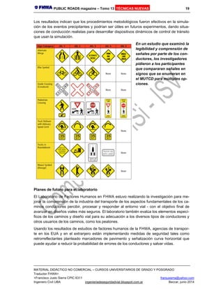 PUBLIC ROADS magazine – Tomo 13 TÉCNICAS NUEVAS 19
MATERIAL DIDÁCTICO NO COMERCIAL – CURSOS UNIVERSITARIOS DE GRADO Y POSGRADO
Traductor FHWA+
+Francisco Justo Sierra CPIC 6311 franjusierra@yahoo.com
Ingeniero Civil UBA ingenieriadeseguridadvial.blogspot.com.ar Beccar, junio 2014
Los resultados indican que los procedimientos metodológicos fueron efectivos en la simula-
ción de los eventos precipitantes y podrían ser útiles en futuros experimentos, dando situa-
ciones de conducción realistas para desarrollar dispositivos dinámicos de control de tránsito
que usan la simulación.
En un estudio que examinó la
legibilidad y comprensión de
señales por parte de los con-
ductores, los investigadores
pidieron a los participantes
que compararan señales en
signos que se enumeran en
el MUTCD para múltiples op-
ciones.
Planes de futuro para el laboratorio
El Laboratorio de Factores Humanos en FHWA estuvo realizando la investigación para me-
jorar la comprensión de la industria del transporte de los aspectos fundamentales de los ca-
minos conductores percibir, procesar y responder al entorno vial - con el objetivo final de
avanzar en diseños viales más seguros. El laboratorio también evalúa los elementos especí-
ficos de los caminos y diseño vial para su adecuación a los diversos tipos de conductores y
otros usuarios de los caminos, como los peatones.
Usando los resultados de estudios de factores humanos de la FHWA, agencias de transpor-
te en los EUA y en el extranjero están implementando medidas de seguridad tales como
retrorreflectantes planteado marcadores de pavimento y señalización curva horizontal que
puede ayudar a reducir la probabilidad de errores de los conductores y salvar vidas.
 