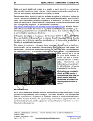 24 COMPILACIÓN FiSi – INGENIERÍA DE SEGURIDAD VIAL
MATERIAL DIDÁCTICO NO COMERCIAL – CURSOS UNIVERSITARIOS DE GRADO Y POSGRADO
Traductor FHWA+
+Francisco Justo Sierra CPIC 6311 franjusierra@yahoo.com
Ingeniero Civil UBA ingenieriadeseguridadvial.blogspot.com.ar Beccar, junio 2014
Cada punto puede decidir qué riesgos, si se acepta, se puede convertir en recompensas,
tales como la reducción de costos y tiempo, mínimo impacto ambiental, la reducción de de-
recho de paso requerido, y bienes de la comunidad en conserva.
Decisiones de diseño geométrico cada vez se basan en mejorar el rendimiento sin dejar de
cumplir los criterios tradicionales. De hecho, muchos DOT estatales están basando diseño
de los caminos en el logro de objetivos basados en el desempeño. Por ejemplo, el Departa-
mento de Transporte de Virginia desarrolló un sistema de informes de rendimiento en línea
para los proyectos y programas. Del departamento "Dashboard"
(http://wwwcf.fhwa.dot.gov/exit.cfm?link=http://dashboard.virginiadot.org) Muestra informa-
ción sobre el rendimiento del camino, la seguridad, las condiciones del pavimento, y la fi-
nanciación, junto con información sobre la tarifa de la agencia de la finalización del proyecto,
la administración y la satisfacción del cliente.
El Programa Estratégico de Investigación de Caminos 2 (SHRP 2) Informe S2-CO2-RR,
Marco de Medición del Desempeño de la autopista Decisión Capacidad Making, Describe
los factores de rendimiento específicos considerados en el diseño, como la movilidad, la
fiabilidad, la accesibilidad y la seguridad.
Otro aspecto de rendimiento y ofertas de diseño basados en el riesgo con si un diseño pro-
puesto cumplirá con las necesidades de sus usuarios. Los diseñadores están usando nue-
vas técnicas y herramientas para proveer caminos que respondan a las necesidades tanto
del tránsito motorizado y no motorizado, garantizando la seguridad para todos. Notable entre
estos enfoques es el uso de
las guías sobre factores hu-
manos y los ASR, la conside-
ración de vehículos no motori-
zados, mejoramientos para
trabajar zonas, el uso de carri-
les administrados, y el uso de
la visualización de diseños.
El simulador de conducción
vial de la FHWA permite a
los ingenieros desarrollar un
diseño y luego tener una
prueba final de conducción
al principio del proceso de
diseño.
Factores Humanos
Hacer más con menos es necesario optimizar plenamente diseños geométricos para facilitar
y fomentar comportamientos conductor seguro y reducir los errores de juicio. El objetivo es
disminuir la probabilidad y la gravedad de los efectos adversos de las decisiones de conduc-
ción pobres. Factores humanos - las capacidades y limitaciones de las personas como los
conductores de vehículos, ciclistas y peatones - son consideraciones importantes en el dise-
ño de la toma de decisiones.
 