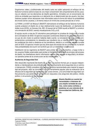 PUBLIC ROADS magazine – Tomo 13 TÉCNICAS NUEVAS 25
MATERIAL DIDÁCTICO NO COMERCIAL – CURSOS UNIVERSITARIOS DE GRADO Y POSGRADO
Traductor FHWA+
+Francisco Justo Sierra CPIC 6311 franjusierra@yahoo.com
Ingeniero Civil UBA ingenieriadeseguridadvial.blogspot.com.ar Beccar, junio 2014
Organismos viales y profesionales del diseño cada vez están aplicando el enfoque de los
factores humanos sobre la base de una mejor comprensión del comportamiento de los usua-
rios en relación con los elementos de diseño geométrico. Armados con el conocimiento de
cómo es probable que responda a un elemento de un determinado tipo de usuario, los dise-
ñadores pueden tomar decisiones más informadas sobre la forma de reducir la probabilidad
de errores de los usuarios, o al menos reducir al mínimo las consecuencias de un error.
La FHWA y el DOT de Missouri (MoDOT) demostraron el enfoque de los factores humanos
cuando probaron el diseño de un tipo relativamente nuevo de distribuidor, un diamante de
doble cruce (DCD), en Kansas City, MO. El equipo de la FHWA ayudó al MoDOT a construir
una simulación de DCD, usando visualizaciones 3-D) y 4-D.
El equipo reunió a más de 70 voluntarios para participar en pruebas de conducción a través
de la simulación de DCD. El ejercicio expuesto condiciones distancia de visibilidad en el cru-
ce que de otro modo no podrían haberse dado cuenta. La simulación también reveló com-
portamientos controladores no deseados que resultaron de un intento anterior para mitigar
los problemas de visión a distancia en los semáforos, debido a un enfoque calzada curvada
para el DCD. El ejercicio mostró que los otros tipos de errores de los conductores no tenían
más probabilidades de ocurrir con la DCD que con un distribuidor convencional.
Habilitación de los ingenieros de MoDOT para probar sus propios diseños, y luego invitar a
los usuarios finales potenciales para probar el distribuidor propuesto al principio del proceso
de diseño, los diseñadores dieron información valiosa para mejorar la seguridad y la eficien-
cia operativa antes de la construcción de las instalaciones.
Auditorías de Seguridad Vial
Otro desarrollo importante del diseño es un ASV, un examen formal, por un equipo indepen-
diente e interdisciplinario de profesionales, del funcionamiento de la seguridad de un camino
o intersección. FHWA considera ASV sea una práctica recomendada para mejorar la seguri-
dad del proyecto. ASV se convirtieron en una herramienta popular para la evaluación de la
eficacia de la seguridad de los caminos de cursos breves, y la comunidad de seguridad con
frecuencia los usa para revisar un camino en respuesta a las preguntas del público, interés
político, o el aumento de los choques.
Diseño flexible en cuenta las
necesidades e intereses de
una amplia variedad de usua-
rios, como estos ciclistas y
peatones en una rotonda de la
Universidad de California, Da-
vis.
 