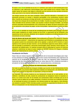 PUBLIC ROADS magazine – Tomo 13 TÉCNICAS NUEVAS 31
MATERIAL DIDÁCTICO NO COMERCIAL – CURSOS UNIVERSITARIOS DE GRADO Y POSGRADO
Traductor FHWA+
+Francisco Justo Sierra CPIC 6311 franjusierra@yahoo.com
Ingeniero Civil UBA ingenieriadeseguridadvial.blogspot.com.ar Beccar, junio 2014
El nuevo Libro Verde también se ve en 2 +1 caminos, que usan un carril central para el pa-
so adicional y dan alternando oportunidades para cada sentido de la marcha. Estas vías
suelen operar de manera más segura y eficiente que los caminos de dos carriles convencio-
nales que sirven a los mismos volúmenes de tránsito.
Las franjas sonoras son otro tema ampliado. Estos patrones elevados o ranurados en un
pavimento provocan un sonido y vibración perceptible a los conductores conducir sobre
ellos. Cuando se construye a lo largo del borde o en la banquina de un camino, franjas sono-
ras reducir los choques de la escorrentía en el taller. Cuando se instala a lo largo de las lí-
neas centrales de los caminos rurales, que ayudan a reducir choques frontales. Las franjas
sonoras colocadas transversalmente a los conductores de alerta vial tener precaución cuan-
do se aproxime a las plazas de peaje, curvas horizontales, intersecciones y zonas de traba-
jo.
El Libro Verde también se ocupa de las consideraciones de diseño para rotondas, que DOT
ahora están instalando en mayor número en los EUA. La geometría de los enfoques y las
trayectorias de los vehículos alrededor de la calzada circulatoria es fundamental para el fun-
cionamiento correcto rotondas.
Guía de diseño del borde del camino. Esta publicación se centra en la AASHTO "filosofía
borde vial que perdona" - tratamientos de seguridad que minimicen la probabilidad de lesio-
nes graves cuando los conductores salen de la calzada. La guía de 2010 incluirá un nuevo
capítulo en los caminos de bajo volumen, con la orientación sobre las zonas claras y coloca-
ción de drenaje, la pendiente y secciones transversales zanja, barreras, firmar apoyos, y la
colocación de utilidad polos. Un capítulo revisado sobre la seguridad en camino en entornos
urbanos o restrictivas se basa en gran medida en NCHRP Informe 612 Seguro y Estética
Diseño de Tratamientos en camino urbana.
Visualización del Diseño
Hacer más con menos requiere el aprovechamiento de la innovación tecnológica para mejo-
rar las prácticas de diseño geométrico. Una de las nuevas herramientas para ingenieros de
caminos es la visualización de diseños. Cada vez más, los ingenieros están sintetizando
tradicional de dos dimensiones (2-D) planea en varios tipos de 3-D y dinámica (animado o
simulación en tiempo real) los modelos de 4-D, representaciones y simulaciones.
Nuevos enfoques de intersecciones y distribuidores
Con casi un cuarto de todos los choques mortales que ocurren en las intersecciones de los
EUA, la FHWA y sus socios están explorando diseños de intersección y de distribuidor alter-
nativos para mejorar la seguridad, la capacidad y el flujo de tránsito.
Las rotondas. Una rotonda moderna es una intersección circular de un solo sentido, sin se-
máforos o semáforos de alto, donde los conductores se desplazan hacia la izquierda en
torno a un centro de la isla. En la entrada, los conductores ceden al tránsito que ya en la
rotonda, tome la salida de sus calles deseados. Al reducir al mínimo los conflictos de tránsi-
to, en particular los giros a la izquierda, una rotonda puede ser más seguro y más eficiente.
Los estudios muestran FHWA rotondas pueden aumentar la capacidad de tránsito en un 30-
50% en comparación con las intersecciones tradicionales.
 