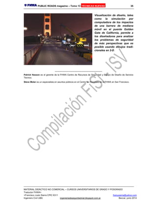 PUBLIC ROADS magazine – Tomo 13 TÉCNICAS NUEVAS 35
MATERIAL DIDÁCTICO NO COMERCIAL – CURSOS UNIVERSITARIOS DE GRADO Y POSGRADO
Traductor FHWA+
+Francisco Justo Sierra CPIC 6311 franjusierra@yahoo.com
Ingeniero Civil UBA ingenieriadeseguridadvial.blogspot.com.ar Beccar, junio 2014
Visualización de diseño, tales
como la simulación por
computadora de los impactos
de una barrera de mediana
móvil en el puente Golden
Gate de California, permite a
los diseñadores para analizar
los problemas de seguridad
de más perspectivas que es
posible usando dibujos tradi-
cionales en 2-D.
________________________________
Patrick Hasson es el gerente de la FHWA Centro de Recursos de Seguridad y Equipo de Diseño de Servicio
Técnico.
Steve Moler es un especialista en asuntos públicos en el Centro de Recursos de la FHWA en San Francisco.
 