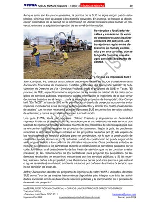PUBLIC ROADS magazine – Tomo 13 TÉCNICAS NUEVAS 39
MATERIAL DIDÁCTICO NO COMERCIAL – CURSOS UNIVERSITARIOS DE GRADO Y POSGRADO
Traductor FHWA+
+Francisco Justo Sierra CPIC 6311 franjusierra@yahoo.com
Ingeniero Civil UBA ingenieriadeseguridadvial.blogspot.com.ar Beccar, junio 2014
Aunque estos son los pasos generales, la práctica de la SUE no sigue ningún patrón esta-
blecido, sino más bien se adapta a los distintos proyectos. En esencia, se trata de la identifi-
cación sistemática de la calidad de la información de utilidad necesaria para diseñar un pro-
yecto, entonces la adquisición y gestión de ese nivel de información.
Uso de pipa y localizador de
cables y excavación de vacío
no destructivos para localizar
utilidades del subsuelo. Los
trabajadores registran los da-
tos tanto en formato electró-
nico y en una cartulina, que se
fotografía (como se muestra
aquí) con fines de garantía de
calidad.
¿Por qué es Importante SUE?
John Campbell, PE, director de la División de Derecho de Vía en TxDOT y presidente de la
Asociación Americana de Carreteras Estatales y Oficiales del Transporte '(AASHTO) Sub-
comisión de Derecho de Vía y Servicios Públicos, inició el programa de SUE en Texas. "El
proceso de SUE, específicamente la asignación de los niveles de calidad de los datos reco-
gidos de servicios públicos, proporciona valiosa información de ingeniería de la que tomar
decisiones basadas en el riesgo ... para la entrega de proyectos de transporte", dice Camp-
bell. "En TxDOT, el uso de SUE en la planificación y diseño de proyectos nos permite evitar
impactos innecesarios a los servicios públicos existentes y ahorrar los costos incalculables
de ajustes" que no eran necesarios porque el proceso SUE encuentra los servicios públicos
de antemano y nunca se produjo retrasos en la construcción.
Una guía FHWA, Guía del programa: Utilidad Traslado y alojamiento en Federal-Aid
Highway Proyectos (FHWA-IF-03-014), establece que el uso adecuado de este servicio pro-
fesional de ingeniería rentable eliminará muchos de los problemas de servicios públicos que
se encuentran habitualmente en los proyectos de carreteras. Según la guía, los problemas
reducidos o eliminados incluyen retrasos en los proyectos causados por (1) a la espera de
las reubicaciones de servicios públicos para ser completado, por lo que la construcción de
carreteras pueden comenzar; y (2) rediseñar cuando la construcción no puede seguir el di-
seño original, debido a los conflictos de utilidades inesperadas. Otros problemas evitados se
incluyen (3) retrasos a los contratistas durante la construcción de carreteras causados por el
corte, los daños, o el descubrimiento de las líneas de servicios que no se conocían a estar
presente; (4) las reclamaciones de los contratistas para proyectar los propietarios de las
demoras resultantes de encuentros inesperados con los servicios públicos; y (5) las muer-
tes, lesiones, daños a la propiedad, y las liberaciones de los productos (como el gas natural
o aguas residuales) en el medio ambiente causados por daños en las líneas de servicio que
no se conocían de estar allí.
Jeffrey Zaharewicz, director del programa de ingeniería de valor FHWA / utilidades, describe
SUE como "una de las mejores herramientas disponibles para integrar con éxito las activi-
dades asociadas con la reubicación de servicios públicos y la coordinación en el proceso de
desarrollo del proyecto."
 