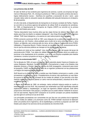 PUBLIC ROADS magazine – Tomo 13 TÉCNICAS NUEVAS 41
MATERIAL DIDÁCTICO NO COMERCIAL – CURSOS UNIVERSITARIOS DE GRADO Y POSGRADO
Traductor FHWA+
+Francisco Justo Sierra CPIC 6311 franjusierra@yahoo.com
Ingeniero Civil UBA ingenieriadeseguridadvial.blogspot.com.ar Beccar, junio 2014
Los primeros días de SUE
El valor de SUE se hizo evidente para ingenieros de caminos, cuando una empresa de inge-
niería en Manassas Park, VA, introdujo la práctica en 1982 La compañía combina dos tecno-
logías relativamente nuevas -. Geofísica de superficie y excavación de aire / vacío - para
recopilar datos sobre la ubicación exacta de utilidades del subsuelo temprana en el desarro-
llo de proyectos.
Un año más tarde, el departamento de transporte en el cercano condado de Fairfax, Virginia,
se convirtió en la primera agencia del gobierno de utilizar SUE en proyectos de carreteras.
En 1985, el Departamento de Transporte de Virginia (VDOT) se convirtió en la primera
agencia del Estado para usarlo.
"Hemos descubierto hace muchos años que las viejas formas de obtener información utili-
dades para fines de diseño no estaban trabajando", dice Greg Wroniewicz, VDOT ingeniero
utilidad. "SUE hace trabajamos, y la usamos en casi cada proyecto de la carretera”.
FHWA comenzó a promover SUE en 1991, poco después de su potencial en todo el país fue
reconocido por Jim Overton, ahora jubilado pero el jefe de la rama entonces actuar y Jerry
Poston, ya fallecido, pero entonces jefe de rama, de los antiguos Ferrocarriles de la FHWA,
Utilidades y Programas Branch. Poston menudo se oye decir que SUE revolucionaría la for-
ma en que los servicios públicos se manejan en los proyectos de carreteras.
"Su profecía sin duda se hizo realidad", dice Jon Obenberger, líder del equipo del grupo de
preconstrucción FHWA. "Los datos de utilidad subterránea confiables ahora se puede pro-
porcionar a los diseñadores de la carretera, y ya no es una práctica aceptable para diseñar
carreteras o construir proyectos sin tener en cuenta esos datos."
¿Cómo ha evolucionado SUE?
Por la década de 1990, el nuevo enfoque se había extendido desde Virginia en Estados cer-
canas (Delaware, Maryland, Carolina del Norte y Pennsylvania) y luego a los Estados más
distantes (Arizona y Florida). Como la práctica de SUE propagación, evolucionó para incluir
la topografía, CADD, la colocación del sello de un ingeniero profesional con las prestaciones
y el seguro de responsabilidad profesional.
SUE floreció en la década de 1990 a medida que más Estados comenzaron a usarlo, y más
proveedores comenzaron a surgir. Probablemente el avance más significativo en esa déca-
da supuso la introducción del concepto de los niveles de calidad, lo que permitió a los dise-
ñadores certificar el proyecto planea un cierto nivel de exhaustividad y exactitud de la infor-
mación de utilidad.
A finales de la década de 1990, sin embargo, cierta confusión todavía existía en cuanto a
exactamente lo que era SUE. Hay empresas que reclamaban que SUE significaba subsuelo
exploración utilidad o "espeleología", en lugar de ingeniería utilidad subsuelo. Este último
proporciona información más precisa y completa que se puede obtener mediante la excava-
ción de azar baches. Algunos DOT compraron en el primer concepto con pobres resultados
que les agrió en continuar el uso de la SUE.
Los principales proveedores son conscientes de que Sue era una práctica de la ingeniería
con los niveles de calidad y se promueve como tal. FHWA también reconoció la distinción
entre una práctica de la ingeniería y de la espeleología y comenzó a proponer con DOT del
Estado para adquirir los servicios de los proveedores de renombre SUE.
 