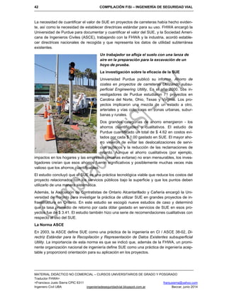 42 COMPILACIÓN FiSi – INGENIERÍA DE SEGURIDAD VIAL
MATERIAL DIDÁCTICO NO COMERCIAL – CURSOS UNIVERSITARIOS DE GRADO Y POSGRADO
Traductor FHWA+
+Francisco Justo Sierra CPIC 6311 franjusierra@yahoo.com
Ingeniero Civil UBA ingenieriadeseguridadvial.blogspot.com.ar Beccar, junio 2014
La necesidad de cuantificar el valor de SUE en proyectos de carreteras había hecho eviden-
te, así como la necesidad de establecer directrices estándar para su uso. FHWA encargó la
Universidad de Purdue para documentar y cuantificar el valor del SUE, y la Sociedad Ameri-
cana de Ingenieros Civiles (ASCE), trabajando con la FHWA y la industria, acordó estable-
cer directrices nacionales de recogida y que representa los datos de utilidad subterránea
existentes.
Un trabajador se afloja el suelo con una lanza de
aire en la preparación para la excavación de un
hoyo de prueba.
La investigación sobre la eficacia de la SUE
Universidad Purdue publicó su informe, Ahorro de
costes en proyectos de carreteras Utilizando subsu-
perficial Engineering Utility, En el año 2000. Los in-
vestigadores de Purdue estudiaron 71 proyectos en
Carolina del Norte, Ohio, Texas y Virginia. Los pro-
yectos implicaron una mezcla de un estado a otro,
arteriales y vías colectoras en zonas urbanas, subur-
banas y rurales.
Dos grandes categorías de ahorro emergieron - los
ahorros cuantificables y cualitativos. El estudio de
Purdue cuantificado un total de $ 4.62 en costos evi-
tados por cada $ 1.00 gastado en SUE. El mayor aho-
rro vinieron de evitar las deslocalizaciones de servi-
cios públicos y la reducción de las reclamaciones de
retardo. Aunque el ahorro cualitativos (por ejemplo,
impactos en los hogares y las empresas cercanas evitarse) no eran mensurables, los inves-
tigadores creían que esos ahorros fueron significativos y posiblemente muchas veces más
valioso que los ahorros cuantificables.
El estudio concluyó que el SUE es una práctica tecnológica viable que reduce los costos del
proyecto relacionados con los servicios públicos bajo la superficie y que los puntos deben
utilizarlo de una manera sistemática.
Además, la Asociación de Contratistas de Ontario Alcantarillado y Cañería encargó la Uni-
versidad de Toronto para investigar la práctica de utilizar SUE en grandes proyectos de in-
fraestructura en Ontario. En este estudio se escogió nueve estudios de caso y determinó
que la tasa promedio de retorno por cada dólar gastado en servicios de SUE en esos pro-
yectos fue de $ 3.41. El estudio también hizo una serie de recomendaciones cualitativas con
respecto al uso del SUE.
La Norma ASCE
En 2003, la ASCE define SUE como una práctica de la ingeniería en CI / ASCE 38-02, Di-
rectriz Estándar para la Recopilación y Representación de Datos Existentes subsuperficial
Utility. La importancia de esta norma es que se indicó que, además de la FHWA, un promi-
nente organización nacional de ingeniería define SUE como una práctica de ingeniería acep-
table y proporcionó orientación para su aplicación en los proyectos.
 