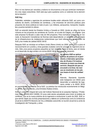 44 COMPILACIÓN FiSi – INGENIERÍA DE SEGURIDAD VIAL
MATERIAL DIDÁCTICO NO COMERCIAL – CURSOS UNIVERSITARIOS DE GRADO Y POSGRADO
Traductor FHWA+
+Francisco Justo Sierra CPIC 6311 franjusierra@yahoo.com
Ingeniero Civil UBA ingenieriadeseguridadvial.blogspot.com.ar Beccar, junio 2014
Pero no nos damos por vencidos y todavía no renunciamos a los que continúan mantenien-
do a las viejas costumbres. SUE está aquí para quedarse como un estándar de la atención
de la industria”.
SUE Hoy
Federales, estatales y agencias de carreteras locales están utilizando SUE, así como con-
sultores de diseño, contratistas de carreteras, y las empresas de servicios públicos para
proyectos de obras públicas en todo el país. Los militares, aeropuertos, transporte, hospita-
les y puertos también lo utilizan.
SUE se extendió desde los Estados Unidos a Canadá en 2002, donde se utiliza de forma
rutinaria en los proyectos de carreteras de Toronto, en el este de Calgary, en el oeste. Una
sola empresa ha llevado a cabo más de 450 proyectos. Para normalizar la práctica en Ca-
nadá, la Asociación Canadiense de Normas está desarrollando un estándar para el mapeo
de la infraestructura de instalaciones subterráneas que hará referencia a la utilización de
SUE y los niveles de calidad ASCE 38-02.
Después SUE se introdujo en el Reino Unido (Reino Unido) en 2008, ganó poco a poco el
reconocimiento en Londres y otras grandes ciudades como un proceso de ingeniería de so-
nido. Sólo unos pocos proyectos pequeños se han realizado hasta la fecha, pero el interés
en el desarrollo de algo similar a la norma ASCE 38-02 parece estar creciendo.
Un técnico SUE es aplicar
marcas de pintura en el pavi-
mento a intervalos aproxima-
dos de 25 pies (7,6 metros)
mientras se traza una línea de
servicio. Después de que se
encuestó a la línea, las mar-
cas se mostrarán en los pla-
nes hasta el nivel de calidad
B.
Además, Standards Australia
está trabajando con ASCE para
desarrollar un estándar de inge-
niería similar a la ASCE 38-02
en previsión del crecimiento de la SUE. La práctica fue introducida recientemente en Bélgi-
ca, China, Nueva Zelanda, y los Emiratos Árabes Unidos.
SUE es una parte integral del curso del Instituto Nacional de la autopista Highway / Proble-
mas Utility (FHWA-NHI-134006). El curso está siendo actualizado para incluir el análisis de
conflictos, que es la nueva práctica de la ingeniería a evolucionar a partir de SUE. SUE si-
gue siendo objeto de muchas presentaciones y talleres en conferencias como la conferencia
anual de la AASHTO Derecho de Vía y Utilidades subcomité, la reunión anual de la Junta de
Investigación del Transporte, y otros.
 