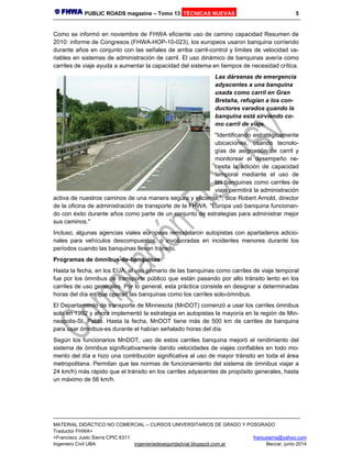 PUBLIC ROADS magazine – Tomo 13 TÉCNICAS NUEVAS 5
MATERIAL DIDÁCTICO NO COMERCIAL – CURSOS UNIVERSITARIOS DE GRADO Y POSGRADO
Traductor FHWA+
+Francisco Justo Sierra CPIC 6311 franjusierra@yahoo.com
Ingeniero Civil UBA ingenieriadeseguridadvial.blogspot.com.ar Beccar, junio 2014
Como se informó en noviembre de FHWA eficiente uso de camino capacidad Resumen de
2010: informe de Congresos (FHWA-HOP-10-023), los europeos usaron banquina corriendo
durante años en conjunto con las señales de arriba carril-control y límites de velocidad va-
riables en sistemas de administración de carril. El uso dinámico de banquinas avería como
carriles de viaje ayuda a aumentar la capacidad del sistema en tiempos de necesidad crítica.
Las dársenas de emergencia
adyacentes a una banquina
usada como carril en Gran
Bretaña, refugian a los con-
ductores varados cuando la
banquina está sirviendo co-
mo carril de viaje.
"Identificando estratégicamente
ubicaciones, usando tecnolo-
gías de asignación de carril y
monitorear el desempeño ne-
cesita la adición de capacidad
temporal mediante el uso de
las banquinas como carriles de
viaje permitirá la administración
activa de nuestros caminos de una manera segura y eficiente,", dice Robert Arnold, director
de la oficina de administración de transporte de la FHWA. "Europa usó banquina funcionan-
do con éxito durante años como parte de un conjunto de estrategias para administrar mejor
sus caminos."
Incluso, algunas agencias viales europeas remodelaron autopistas con apartaderos adicio-
nales para vehículos descompuestos, o involucradas en incidentes menores durante los
períodos cuando las banquinas llevan tránsito.
Programas de ómnibus-de-banquinas
Hasta la fecha, en los EUA, el uso primario de las banquinas como carriles de viaje temporal
fue por los ómnibus de transporte público que están pasando por alto tránsito lento en los
carriles de uso generales. Por lo general, esta práctica consiste en designar a determinadas
horas del día en que operan las banquinas como los carriles solo-ómnibus.
El Departamento de transporte de Minnesota (MnDOT) comenzó a usar los carriles ómnibus
solo en 1992 y ahora implementó la estrategia en autopistas la mayoría en la región de Min-
neapolis-St. Pablo. Hasta la fecha, MnDOT tiene más de 500 km de carriles de banquina
para usar ómnibus-es durante el habían señalado horas del día.
Según los funcionarios MnDOT, uso de estos carriles banquina mejoró el rendimiento del
sistema de ómnibus significativamente dando velocidades de viajes confiables en todo mo-
mento del día e hizo una contribución significativa al uso de mayor tránsito en toda el área
metropolitana. Permitan que las normas de funcionamiento del sistema de ómnibus viajar a
24 km/h) más rápido que el tránsito en los carriles adyacentes de propósito generales, hasta
un máximo de 56 km/h.
 