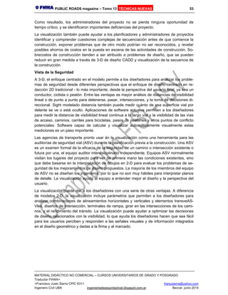 PUBLIC ROADS magazine – Tomo 13 TÉCNICAS NUEVAS 53
MATERIAL DIDÁCTICO NO COMERCIAL – CURSOS UNIVERSITARIOS DE GRADO Y POSGRADO
Traductor FHWA+
+Francisco Justo Sierra CPIC 6311 franjusierra@yahoo.com
Ingeniero Civil UBA ingenieriadeseguridadvial.blogspot.com.ar Beccar, junio 2014
Como resultado, los administradores del proyecto no se pierda ninguna oportunidad de
tiempo crítico, y se identificaron importantes deficiencias del proyecto.
La visualización también puede ayudar a los planificadores y administradores de proyectos
identificar y comprender cuestiones complejas de secuenciación antes de que comience la
construcción, exponer problemas que de otro modo podrían no ser reconocidos, y revelar
posibles ahorros de costos en la puesta en escena de las actividades de construcción. So-
brecostos de construcción tienden a ser atribuido a problemas de diseño, que se pueden
reducir en gran medida a través de 3-D de diseño CADD y visualización de la secuencia de
la construcción.
Vista de la Seguridad
A 3-D, el enfoque centrado en el modelo permite a los diseñadores para analizar los proble-
mas de seguridad desde diferentes perspectivas que el enfoque de diseño centrado en re-
dacción 2D tradicional - lo más importante, desde la perspectiva del usuario final, ya sea un
conductor, ciclista o peatón. Entre las ventajas es mayor análisis de distancias de visibilidad
lineal o de punto a punto para detenerse, pasar, intersecciones, y la toma de decisiones di-
reccional. Sight modelado distancia también puede medir cuánto de esa superficie vial por
delante se ve o está oculto. Aplicaciones de software actuales permiten a los diseñadores
para medir la distancia de visibilidad lineal continua a lo largo vial y la visibilidad de las vías
de acceso, caminos, carriles para bicicletas, pasos de peatones y otros puntos de conflicto
potenciales. Software capaz de calcular y visualizar automáticamente visualmente estas
mediciones es un paso importante.
Las agencias de transporte pronto usar án la visualización como una herramienta para las
auditorías de seguridad vial (ASV) durante la planificación previa a la construcción. Una ASV
es un examen formal de la eficacia de la seguridad de un camino o intersección existente o
futura por una, el equipo auditor interdisciplinario independiente. Equipos ASV normalmente
visitan los lugares del proyecto para ver de primera mano las condiciones existentes, sino
que debe basarse en la interpretación de dibujos en 2-D para evaluar los problemas de se-
guridad de los mejoramientos de diseño propuestos. La mayoría de los miembros del equipo
de ASV no se diseñan los ingenieros, por lo que no son muy hábiles para interpretar planos
de detalle. La visualización ayuda al equipo a entender mejor el diseño y la perspectiva del
usuario.
La visualización puede dar a los diseñadores con una serie de otras ventajas. A diferencia
de modelos 2-D, la visualización incluye parámetros que permiten a los diseñadores para
analizar combinaciones de alineamientos horizontales y verticales y elementos transveAS-
Vles, diseños de intersección, terminales de rampa, girar en las intersecciones de los cami-
nos, y el rendimiento del tránsito. La visualización puede ayudar a optimizar las decisiones
de diseño relacionados con la visibilidad, lo que ayuda los diseñadores hacen que sea fácil
para los usuarios perciben y responden a las señales visuales y de información integrados
en el diseño geométrico y dadas a la firma y al marcado.
 