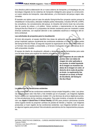 PUBLIC ROADS magazine – Tomo 13 TÉCNICAS NUEVAS 77
MATERIAL DIDÁCTICO NO COMERCIAL – CURSOS UNIVERSITARIOS DE GRADO Y POSGRADO
Traductor FHWA+
+Francisco Justo Sierra CPIC 6311 franjusierra@yahoo.com
Ingeniero Civil UBA ingenieriadeseguridadvial.blogspot.com.ar Beccar, junio 2014
Una directiva pidió la elaboración de un nuevo sistema de transporte y el despliegue de una
tecnología integrada de los sistemas de transporte inteligente para apoyar la construcción,
un nuevo sistema de transporte, rutas alternativas, y la información del parque viajero rela-
cionadas.
Él también era óptimo para el caso de estudio Going-to-the-Sun proyecto camino porque la
rehabilitación involucrada y afectada múltiples partes interesadas, incluidos WFLHD, el NPS,
los consultores, los concesionarios del parque, la industria del turismo local, las comunida-
des de puerta de enlace, y el público. Varios cambios y mejoramientos en las paradas
Going-to-the-Sun Road en sí y propuestos de tránsito necesarios para ser mostrado a estas
diversas audiencias, con especial atención a las cualidades escénicos e históricos del en-
torno contextual.
Las solicitudes de proyectos para la visualización
Al inicio del proyecto, el equipo identificó tres áreas de aplicación para la visualización. El
primer implicado capturar visualmente las condiciones existentes a lo largo de ciertas partes
del Going-to-the-Sun Road. El segundo requiere la organización de los datos disponibles en
un formato más accesible y presentable, y el tercero involucrado simular alternativas de di-
seño propuestas visuales.
El equipo de diseño de visualización utilizado y demostrado varias herramientas para cada
una de estas áreas para explicar los diseños propuestos para el proyecto.
Dos imágenes de una nube de
puntos lidar con datos de
imagen de color aplicadas a
los puntos, la mitad izquierda
de la imagen se muestran los
datos de la imagen en color, el
derecho de la nube de puntos
en bruto. La exploración fue
tomada en un túnel, el Portal
de Occidente, del Going-to-
the-Sun Road.
La captura de las condiciones existentes
La documentación de las condiciones existentes incluye simple fotografía y video. Las cáma-
ras digitales hacen esto más fácil y más rentable que en el pasado. Las imágenes digitales
fueron usados con representaciones modelo 3-D y las técnicas de pintura digital para produ-
cir foto-simulaciones de los cambios propuestos. Para esta iniciativa, el equipo de visualiza-
ción usa Apple ® QuickTime ® Virtual Reality (QTVR) para producir panoramas durante
varios lugares donde se proponen cambios de parada de tránsito y mejoras. Las imágenes
producidas un buen registro de las condiciones existentes. Las imágenes también se usan
en algunos lugares para producir foto-simulación panorámica de los mejoramientos propues-
tos.
 